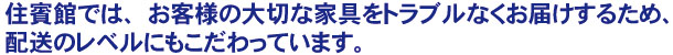 住賓館では、お客様の大切な家具をトラブルなくお届けするため、配送のレベルにもこだわっています。